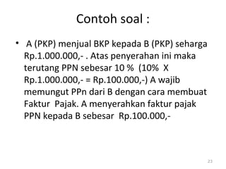 Contoh soal :
• A (PKP) menjual BKP kepada B (PKP) seharga
Rp.1.000.000,- . Atas penyerahan ini maka
terutang PPN sebesar 10 % (10% X
Rp.1.000.000,- = Rp.100.000,-) A wajib
memungut PPn dari B dengan cara membuat
Faktur Pajak. A menyerahkan faktur pajak
PPN kepada B sebesar Rp.100.000,-
23
 
