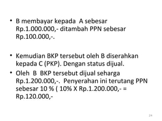 • B membayar kepada A sebesar
Rp.1.000.000,- ditambah PPN sebesar
Rp.100.000,-.
• Kemudian BKP tersebut oleh B diserahkan
kepada C (PKP). Dengan status dijual.
• Oleh B BKP tersebut dijual seharga
Rp.1.200.000,-. Penyerahan ini terutang PPN
sebesar 10 % ( 10% X Rp.1.200.000,- =
Rp.120.000,-
24
 