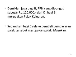 • Demikian juga bagi B, PPN yang dipungut
sebesar Rp.120.000,- dari C , bagi B
merupakan Pajak Keluaran.
• Sedangkan bagi C selaku pembeli pembayaran
pajak tersebut merupakan pajak Masukan.
26
 