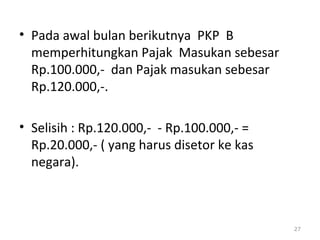 • Pada awal bulan berikutnya PKP B
memperhitungkan Pajak Masukan sebesar
Rp.100.000,- dan Pajak masukan sebesar
Rp.120.000,-.
• Selisih : Rp.120.000,- - Rp.100.000,- =
Rp.20.000,- ( yang harus disetor ke kas
negara).
27
 