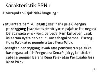 Karakteristik PPN :
1.Merupakan Pajak tidak langsung :
Yaitu antara pemikul pajak ( destinaris pajak) dengan
penanggung jawab atas pembayaran pajak ke kas negara
berada pada pihak yang berbeda. Pemikul beban pajak
ini secara nyata berkedudukan sebagai pembeli Barang
Kena Pajak atau penerima Jasa Kena Pajak.
Sedangkan penanggung jawab atas pembayaran pajak ke
kas negara adalah Pengusaha Kena Pajak yg bertindak
sebagai penjual Barang Kena Pajak atau Pengusaha Jasa
Kena Pajak.
3
33
 