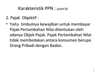 Karakteristik PPN : (cont’d)
2. Pajak Objektif :
• Yaitu timbulnya kewajiban untuk membayar
Pajak Pertambahan Nilai ditentukan oleh
adanya Objek Pajak. Pajak Pertambahan Nilai
tidak membedakan antara konsumen berupa
Orang Pribadi dengan Badan.
4
44
 