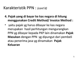 Karakteristik PPN : (cont’d)
4. Pajak yang di bayar ke kas negara di hitung
menggunakan Credit Method/ Invoice Method :
• yaitu pajak yg harus dibayar ke kas negara
merupakan hasil perhitungan mengurangkan
PPN yg dibayar kepada PKP lain dinamakan Pajak
Masukan dengan PPN yg dipungut dari pembeli
atau penerima jasa yg dinamakan Pajak
Keluaran
66
 