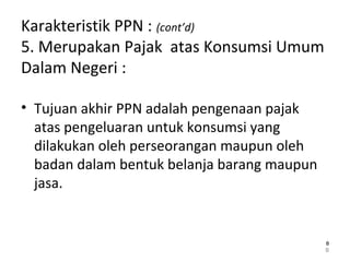 Karakteristik PPN : (cont’d)
5. Merupakan Pajak atas Konsumsi Umum
Dalam Negeri :
• Tujuan akhir PPN adalah pengenaan pajak
atas pengeluaran untuk konsumsi yang
dilakukan oleh perseorangan maupun oleh
badan dalam bentuk belanja barang maupun
jasa.
8
88
 