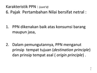 Karakteristik PPN : (cont’d)
6. Pajak Pertambahan Nilai bersifat netral :
1. PPN dikenakan baik atas konsumsi barang
maupun jasa,
2. Dalam pemungutannya, PPN menganut
prinsip tempat tujuan (destination principle)
dan prinsip tempat asal ( origin principle) .
9
99
 