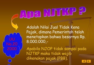 Adalah Nilai Jual Tidak Kena
Pajak, dimana Pemerintah telah
menetapkan bahwa besarnya Rp.
8.000.000,-
Apabila NJOP tidak sampai pada
NJTKP maka tidak wajib
dikenakan pajak (PBB).
UU
No.20
2000
 