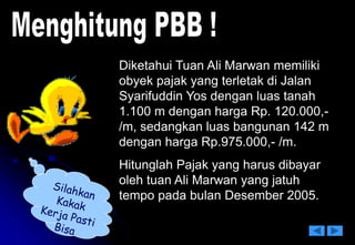 Diketahui Tuan Ali Marwan memiliki
obyek pajak yang terletak di Jalan
Syarifuddin Yos dengan luas tanah
1.100 m dengan harga Rp. 120.000,-
/m, sedangkan luas bangunan 142 m
dengan harga Rp.975.000,- /m.
Hitunglah Pajak yang harus dibayar
oleh tuan Ali Marwan yang jatuh
tempo pada bulan Desember 2005.
 