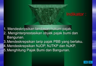 1. Mendeskripsikan landasan hukum pajak.
2. Menginterprestasikan obyek pajak bumi dan
Bangunan.
3.Mendeskrepsikan tarip pajak PBB yang berlaku.
4.Mendeskrepsikan NJOP, NJTKP dan NJKP.
5.Menghitung Pajak Bumi dan Bangunan.
Indikator :
 