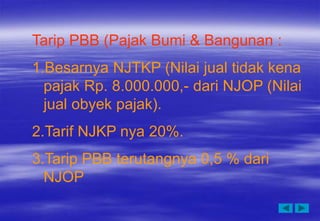 Tarip PBB (Pajak Bumi & Bangunan :
1.Besarnya NJTKP (Nilai jual tidak kena
pajak Rp. 8.000.000,- dari NJOP (Nilai
jual obyek pajak).
2.Tarif NJKP nya 20%.
3.Tarip PBB terutangnya 0,5 % dari
NJOP
 