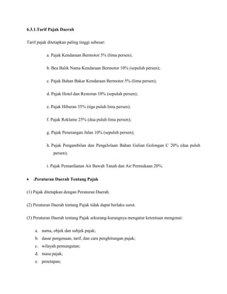 6.3.1.Tarif Pajak Daerah

Tarif pajak ditetapkan paling tinggi sebesar:

           a. Pajak Kendaraan Bermotor 5% (lima persen);

           b. Bea Balik Nama Kendaraan Bermotor 10% (sepuluh persen);

           c. Pajak Bahan Bakar Kendaraan Bermotor 5% (lima persen);

           d. Pajak Hotel dan Restoran 10% (sepuluh persen);

           e. Pajak Hiburan 35% (tiga puluh lima persen);

           f. Pajak Reklame 25% (dua puluh lima persen);

           g. Pajak Penerangan Jalan 10% (sepuluh persen);

           h. Pajak Pengambilan dan Pengelolaan Bahan Galian Golongan C 20% (dua puluh
               persen);

           i. Pajak Pemanfaatan Air Bawah Tanah dan Air Permukaan 20%.

   .Peraturan Daerah Tentang Pajak

(1) Pajak ditetapkan dengan Peraturan Daerah.

(2) Peraturan Daerah tentang Pajak tidak dapat berlaku surut.

(3) Peraturan Daerah tentang Pajak sekurang-kurangnya mengatur ketentuan mengenai:

    a. nama, objek dan subjek pajak;
    b. dasar pengenaan, tarif, dan cara penghitungan pajak;
    c. wilayah pemungutan;
    d. masa pajak;
    e. penetapan;
 