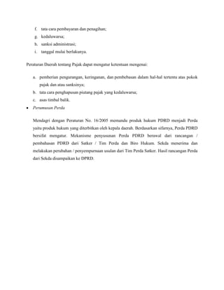 f. tata cara pembayaran dan penagihan;
    g. kedaluwarsa;
    h. sanksi administrasi;
    i. tanggal mulai berlakunya.

Peraturan Daerah tentang Pajak dapat mengatur ketentuan mengenai:

   a. pemberian pengurangan, keringanan, dan pembebasan dalam hal-hal tertentu atas pokok
       pajak dan atau sanksinya;
   b. tata cara penghapusan piutang pajak yang kedaluwarsa;
   c. asas timbal balik.
   Perumusan Perda

   Mendagri dengan Peraturan No. 16/2005 memandu produk hukum PDRD menjadi Perda
   yaitu produk hukum yang diterbitkan oleh kepala daerah. Berdasarkan sifarnya, Perda PDRD
   bersifat mengatur. Mekanisme penyusunan Perda PDRD berawal dari rancangan /
   pembahasan PDRD dari Satker / Tim Perda dan Biro Hukum. Sekda menerima dan
   melakukan perubahan / penyempurnaan usulan dari Tim Perda Satker. Hasil rancangan Perda
   dari Sekda disampaikan ke DPRD.
 