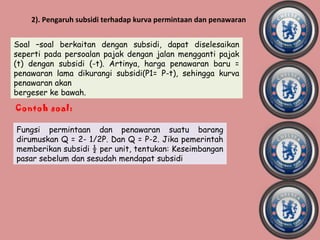 2). Pengaruh subsidi terhadap kurva permintaan dan penawaran


Soal –soal berkaitan dengan subsidi, dapat diselesaikan
seperti pada persoalan pajak dengan jalan mengganti pajak
(t) dengan subsidi (-t). Artinya, harga penawaran baru =
penawaran lama dikurangi subsidi(P1= P-t), sehingga kurva
penawaran akan
bergeser ke bawah.
Contoh soal:

Fungsi permintaan dan penawaran suatu barang
dirumuskan Q = 2- 1/2P. Dan Q = P-2. Jika pemerintah
memberikan subsidi ½ per unit, tentukan: Keseimbangan
pasar sebelum dan sesudah mendapat subsidi
 