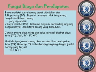 Fungsi Biaya dan Pendapatan
Biaya produksi suatu barang dapat dibedakan atas:
1.Biaya tetap (FC) : Biaya ini besarnya tidak tergantung
banyak-sedikitnya barang
    yang diproduksi
2.Biaya variabel (VC) : Besarnya biaya ini berbanding langsung
dengan banyak sedikitnya barang yang diproduksi.

Jumlah antara biaya tetap dan baiya variabel disebut biaya
total (TC). Jadi, TC = FC +VC

Hasil dari penjualan barang akan mendapatkan pendapatan
total (TR). Besarnya TR ini berbanding langsung dengan jumlah
barang yang terjual.
    TR = Q x P
 