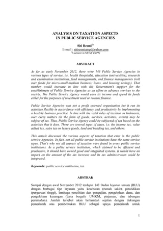 1
ANALYSIS ON TAXATION ASPECTS
IN PUBLIC SERVICE AGENCIES
Siti Resmi1)
E-mail : sitiresmiamp@yahoo.com
1)
Lecturer in STIM YKPN
ABSTRACT
As far as early November 2012, there were 143 Public Service Agencies in
various types of service, i.e. health (hospitals), education (universities), research
and examination institutions, fund managements, and finance managements (roll
over funds for micro-small-medium business, loans, and housing savings). That
number would increase in line with the Government's support for the
establishment of Public Service Agencies as an effort to advance services to the
society. The Public Service Agency would earn its income and spend its funds
either for the purposes of investment need or routine finance.
Public Service Agencies was not a profit oriented organization but it run its
activities flexibly in accordance with efficiency and productivity by implementing
a healthy business practice. In line with the valid rules of taxation in Indonesia,
over every matters (in the form of goods, services, activities, events) may be
subject of tax. Thus, Public Service Agency could be subjected of tax based on the
activities that it does. There are several types of taxes, i.e. the income tax, value
added tax, sales tax on luxury goods, land and building tax, and others.
This article discussed the various aspects of taxation that exist in the public
service Agencies. In fact, not all public service institutions have the same service
types. That’s why not all aspects of taxation were found in every public service
institutions. As a public service institution, which claimed to be efficient and
productive, it should have owned good and integrated systems. It would have an
impact on the amount of the tax increase and its tax administration could be
integrated.
Keywords: public service institution, tax
ABSTRAK
Sampai dengan awal November 2012 terdapat 143 Badan layanan umum (BLU)
dengan berbagai tipe layanan yaitu kesehatan (rumah sakit), pendidikan
(perguruan tinggi), lembaga penelitian dan pengujian, pengelolaan dana, dan
pengelolaan keuangan (dana bergulir UMKM, pinjaman, dan tabungan
perumahan). Jumlah tersebut akan bertambah sejalan dengan dukungan
pemerintah atas pembentukan BLU sebagai upaya pemerintah untuk
 