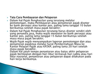    Tata Cara Pembayaran dan Pelaporan
   Dalam hal Pajak Penghasilan yang terutang melalui
    pemotongan, maka Pembayaran atau penyetoran pajak disetor
    ke bank persepsi atau kantor pos, paling lama tanggal 10 bulan
    berikutnya setelah masa pajak berakhir;
   Dalam hal Pajak Penghasilan terutang harus disetor sendiri oleh
    yang penyedia jasa, maka wajib menyetor ke bank persepsi atau
    kantor pos, paling lama tanggal 15 bulan berikutnya setelah
    masa masa pajak berakhir;
   Wajib Pajak wajib menyampaikan laporan pemotongan dan atau
    penyetoran pajaknya melalui Surat Pemberitahuan Masa ke
    Kantor Pelayan Pajak atau KP2KP, paling lama 20 hari setelah
    masa pajak berakhir.
    Dalam hal jatuh tempo penyetoran atau batas akhir pelaporan
    pajak bertepatan dengan hari libur termasuk hari sabtu atau hari
    libur nasional, penyetoran atau pelaporan dapat dilakukan pada
    hari kerja berikutnya.
 