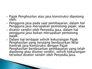    Pajak Penghasilan atas jasa konstruksi dipotong
    oleh:
   Pengguna Jasa pada saat pembayaran, dalam hal
    Pengguna Jasa merupakan pemotong pajak; atau
   disetor sendiri oleh Penyedia Jasa, dalam hal
    pengguna jasa bukan merupakan pemotong
    pajak.
   Dalam hal terdapat selisih kekurangan Pajak
    Penghasilan yang terutang berdasarkan Nilai
    Kontrak Jasa Konstruksi dengan Pajak
    Penghasilan berdasarkan pembayaran yang telah
    dipotong atau disetor sendiri, selisih kekurangan
    tersebut disetor sendiri oleh Penyedia Jasa.
 