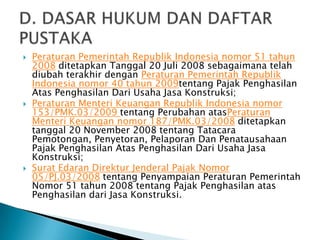    Peraturan Pemerintah Republik Indonesia nomor 51 tahun
    2008 ditetapkan Tanggal 20 Juli 2008 sebagaimana telah
    diubah terakhir dengan Peraturan Pemerintah Republik
    Indonesia nomor 40 tahun 2009tentang Pajak Penghasilan
    Atas Penghasilan Dari Usaha Jasa Konstruksi;
   Peraturan Menteri Keuangan Republik Indonesia nomor
    153/PMK.03/2009 tentang Perubahan atasPeraturan
    Menteri Keuangan nomor 187/PMK.03/2008 ditetapkan
    tanggal 20 November 2008 tentang Tatacara
    Pemotongan, Penyetoran, Pelaporan Dan Penatausahaan
    Pajak Penghasilan Atas Penghasilan Dari Usaha Jasa
    Konstruksi;
   Surat Edaran Direktur Jenderal Pajak Nomor
    05/PJ.03/2008 tentang Penyampaian Peraturan Pemerintah
    Nomor 51 tahun 2008 tentang Pajak Penghasilan atas
    Penghasilan dari Jasa Konstruksi.
 