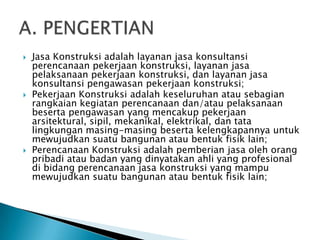    Jasa Konstruksi adalah layanan jasa konsultansi
    perencanaan pekerjaan konstruksi, layanan jasa
    pelaksanaan pekerjaan konstruksi, dan layanan jasa
    konsultansi pengawasan pekerjaan konstruksi;
   Pekerjaan Konstruksi adalah keseluruhan atau sebagian
    rangkaian kegiatan perencanaan dan/atau pelaksanaan
    beserta pengawasan yang mencakup pekerjaan
    arsitektural, sipil, mekanikal, elektrikal, dan tata
    lingkungan masing-masing beserta kelengkapannya untuk
    mewujudkan suatu bangunan atau bentuk fisik lain;
   Perencanaan Konstruksi adalah pemberian jasa oleh orang
    pribadi atau badan yang dinyatakan ahli yang profesional
    di bidang perencanaan jasa konstruksi yang mampu
    mewujudkan suatu bangunan atau bentuk fisik lain;
 