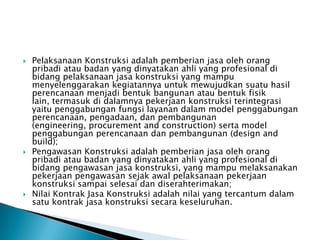    Pelaksanaan Konstruksi adalah pemberian jasa oleh orang
    pribadi atau badan yang dinyatakan ahli yang profesional di
    bidang pelaksanaan jasa konstruksi yang mampu
    menyelenggarakan kegiatannya untuk mewujudkan suatu hasil
    perencanaan menjadi bentuk bangunan atau bentuk fisik
    lain, termasuk di dalamnya pekerjaan konstruksi terintegrasi
    yaitu penggabungan fungsi layanan dalam model penggabungan
    perencanaan, pengadaan, dan pembangunan
    (engineering, procurement and construction) serta model
    penggabungan perencanaan dan pembangunan (design and
    build);
   Pengawasan Konstruksi adalah pemberian jasa oleh orang
    pribadi atau badan yang dinyatakan ahli yang profesional di
    bidang pengawasan jasa konstruksi, yang mampu melaksanakan
    pekerjaan pengawasan sejak awal pelaksanaan pekerjaan
    konstruksi sampai selesai dan diserahterimakan;
   Nilai Kontrak Jasa Konstruksi adalah nilai yang tercantum dalam
    satu kontrak jasa konstruksi secara keseluruhan.
 