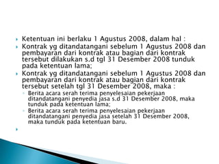    Ketentuan ini berlaku 1 Agustus 2008, dalam hal :
   Kontrak yg ditandatangani sebelum 1 Agustus 2008 dan
    pembayaran dari kontrak atau bagian dari kontrak
    tersebut dilakukan s.d tgl 31 Desember 2008 tunduk
    pada ketentuan lama;
   Kontrak yg ditandatangani sebelum 1 Agustus 2008 dan
    pembayaran dari kontrak atau bagian dari kontrak
    tersebut setelah tgl 31 Desember 2008, maka :
    ◦ Berita acara serah terima penyelesaian pekerjaan
      ditandatangani penyedia jasa s.d 31 Desember 2008, maka
      tunduk pada ketentuan lama;
    ◦ Berita acara serah terima penyelesaian pekerjaan
      ditandatangani penyedia jasa setelah 31 Desember 2008,
      maka tunduk pada ketentuan baru.

 