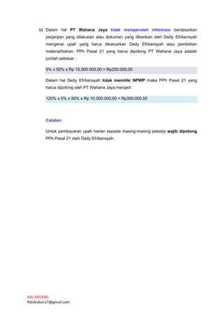 RIKI ARDONI
RikiArdoni17@gmail.com
b) Dalam hal PT Wahana Jaya tidak memperoleh informasi berdasarkan
perjanjian yang dilakukan atau dokumen yang diberikan oleh Dedy Efriliansyah
mengenai upah yang harus dikeluarkan Dedy Efriliansyah atau pembelian
material/bahan, PPh Pasal 21 yang harus dipotong PT Wahana Jaya adalah
jumlah sebesar :
5% x 50% x Rp 10.000.000,00 = Rp250.000,00
Dalam hal Dedy Efriliansyah tidak memiliki NPWP maka PPh Pasal 21 yang
harus dipotong oleh PT Wahana Jaya menjadi:
120% x 5% x 50% x Rp 10.000.000,00 = Rp300.000,00
Catatan:
Untuk pembayaran upah harian kepada masing-masing pekerja wajib dipotong
PPh Pasal 21 oleh Dedy Efriliansyah.
 