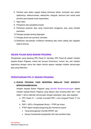 RIKI ARDONI
RikiArdoni17@gmail.com
6. Pemberi jasa dalam segala bidang termasuk teknik, komputer dan sistem
aplikasinya, telekomunikasi, elektronika, fotografi, ekonomi dan sosial serta
pemberi jasa kepada suatu kepanitiaan;
7. Agen iklan;
8. Pengawas atau pengelola proyek;
9. Pembawa pesanan atau yang menemukan langganan atau yang menjadi
perantara;
10.Petugas penjaja barang dagangan;
11.Petugas dinas luar asuransi; dan/atau
12.Distributor perusahaan multilevel marketing atau direct selling dan kegiatan
sejenis lainnya;
OBJEK PAJAK BAGI BUKAN PEGAWAI
Penghasilan yang dipotong PPh Pasal 21 dan/atau PPh Pasal 26 adalah imbalan
kepada Bukan Pegawai, antara lain berupa honorarium, komisi, fee, dan imbalan
sejenisnya dengan nama dan dalam bentuk apapun sebagai imbalan sehubungan
jasa yang dilakukan.
PERHITUNGAN PPh 21 BUKAN PEGAWAI
1) BUKAN PEGAWAI YANG MENERIMA IMBALAN YANG BERSIFAT
BERKESINAMBUNGAN.
Imbalan kepada Bukan Pegawai yang Bersifat Berkesinambungan adalah
imbalan kepada Bukan Pegawai yang dibayar atau terutang lebih dari 1 kali
dalam 1 tahun kalender sehubungan dengan pekerjaan, jasa, atau kegiatan.
a. PPh Pasal 21 = Jumlah kumulatif PKP x tarif progresif Pasal 17 UU
PPh
b. PKP = (50% x Penghasilan Bruto) – PTKP per bulan;
c. PTKP dapat menjadi pengurang jika memenuhi syarat:
• Yang bersangkutan memiliki NPWP; dan
• Hanya memperoleh penghasilan dari satu pemberi kerja.
 