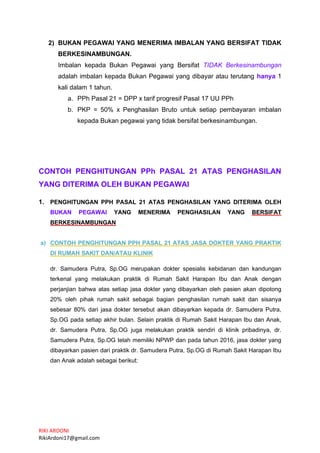 RIKI ARDONI
RikiArdoni17@gmail.com
2) BUKAN PEGAWAI YANG MENERIMA IMBALAN YANG BERSIFAT TIDAK
BERKESINAMBUNGAN.
Imbalan kepada Bukan Pegawai yang Bersifat TIDAK Berkesinambungan
adalah imbalan kepada Bukan Pegawai yang dibayar atau terutang hanya 1
kali dalam 1 tahun.
a. PPh Pasal 21 = DPP x tarif progresif Pasal 17 UU PPh
b. PKP = 50% x Penghasilan Bruto untuk setiap pembayaran imbalan
kepada Bukan pegawai yang tidak bersifat berkesinambungan.
CONTOH PENGHITUNGAN PPh PASAL 21 ATAS PENGHASILAN
YANG DITERIMA OLEH BUKAN PEGAWAI
1. PENGHITUNGAN PPH PASAL 21 ATAS PENGHASILAN YANG DITERIMA OLEH
BUKAN PEGAWAI YANG MENERIMA PENGHASILAN YANG BERSIFAT
BERKESINAMBUNGAN
a) CONTOH PENGHITUNGAN PPH PASAL 21 ATAS JASA DOKTER YANG PRAKTIK
DI RUMAH SAKIT DAN/ATAU KLINIK
dr. Samudera Putra, Sp.OG merupakan dokter spesialis kebidanan dan kandungan
terkenal yang melakukan praktik di Rumah Sakit Harapan Ibu dan Anak dengan
perjanjian bahwa atas setiap jasa dokter yang dibayarkan oleh pasien akan dipotong
20% oleh pihak rumah sakit sebagai bagian penghasilan rumah sakit dan sisanya
sebesar 80% dari jasa dokter tersebut akan dibayarkan kepada dr. Samudera Putra,
Sp.OG pada setiap akhir bulan. Selain praktik di Rumah Sakit Harapan Ibu dan Anak,
dr. Samudera Putra, Sp.OG juga melakukan praktik sendiri di klinik pribadinya, dr.
Samudera Putra, Sp.OG telah memiliki NPWP dan pada tahun 2016, jasa dokter yang
dibayarkan pasien dari praktik dr. Samudera Putra, Sp.OG di Rumah Sakit Harapan Ibu
dan Anak adalah sebagai berikut:
 