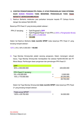 RIKI ARDONI
RikiArdoni17@gmail.com
2. CONTOH PENGHITUNGAN PPh PASAL 21 ATAS PENGHASILAN YANG DITERIMA
OLEH BUKAN PEGAWAI YANG MENERIMA PENGHASILAN YANG TIDAK
BERSIFAT BERKESINAMBUNGAN
1) Nashrun Berlianto melakukan jasa perbaikan komputer kepada PT Cahaya Kurnia
dengan fee sebesar Rp5.000.000.
Besarnya PPh Pasal 21 yang terutang adalah sebesar :
PPh 21 terutang = Tarif Progresif x DPP
= Tarif Progresif Pasal 17 UU PPh x [ 50% x Penghasilan Bruto]
= 5% x 50% x 5.000.000
= 125.000
Dalam hal Nashrun Berlianto tidak memiliki NPWP maka besarnya PPh Pasal 21 yang
terutang menjadi sebesar :
120% x 5% x 50% 5.000.000 = 150.000
2) Toga Marolop Simanjuntak adalah seorang pengacara. Dalam menangani sebuah
kasus, Toga Marolop Simanjuntak mendapatkan fee sebesar Rp450.000.000 dari PT
Manis Manja. Perhitungan dasar pengenaan dan pemotongan PPh Pasal 21:
DPP
50% x 450.000.000 = 225.000.000
PPh Pasal 21 terutang :
5% x 50.000.000 = 2.500.000
15% x 175.000.000 = 26.250.000
28.750.000
Dalam hal Toga Marolop Simanjuntak tidak memiliki NPWP maka besarnya PPh Pasal
21 yang terutang menjadi sebesar:
Tidak punya NPWP
120% x 28.750.000 = 34.500.000
 