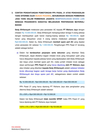 RIKI ARDONI
RikiArdoni17@gmail.com
3. CONTOH PENGHITUNGAN PEMOTONGAN PPh PASAL 21 ATAS PENGHASILAN
YANG DITERIMA OLEH BUKAN PEGAWAI, SEHUBUNGAN DENGAN PEMBERIAN
JASA YANG DALAM PEMBERIAN JASANYA MEMPEKERJAKAN ORANG LAIN
SEBAGAI PEGAWAINYA DAN/ATAU MELAKUKAN PENYERAHAN MATERIAL/
BAHAN
Dedy Efriliansyah melakukan jasa perawatan AC kepada PT Wahana Jaya dengan
imbalan Rp 10.000.000,00. Dedy Efriliansyah mempergunakan tenaga 5 orang pekerja
dengan membayarkan upah harian masing-masing sebesar Rp 180.000,00. Upah
harian yang dibayarkan untuk 5 orang selama melakukan pekerjaan sebesar
Rp4.500.000,00. Selain itu, Dedy Efriliansyah membeli spare part AC yang dipakai
untuk perawatan AC sebesar Rp 1.000.000,00. Penghitungan PPh Pasal 21 terutang
adalah sebagai berikut:
a) Dalam hal berdasarkan perjanjian serta dokumen yang diberikan Dedy
Efriliansyah, dapat diketahui bagian imbalan bruto yang merupakan upah yang
harus dibayarkan kepada pekerja harian yang dipekerjakan oleh Dedy Efriliansyah
dan biaya untuk membeli spare part AC, maka jumlah imbalan bruto sebagai
dasar perhitungan PPh Pasal 21 yang harus dipotong oleh PT Wahana Jaya
atas imbalan yang diberikan kepada Dedy Efriliansyah adalah sebesar imbalan
bruto dikurangi bagian upah tenaga kerja harian yang dipekerjakan Dedy
Efriliansyah dan biaya spare part AC, sebagaimana dalam contoh adalah
sebesar:
Rp 10.000.000,00 - Rp4.500.000,00 - Rp1.000.000,00 = Rp4.500.000,00
PPh Pasal 21 yang harus dipotong PT Wahana Jaya atas penghasilan yang
diterima Dedy Efriliansyah adalah sebesar:
5% x 50% x Rp4.500.000,00 = Rp112.500,00
Dalam hal Dedy Efriliansyah tidak memiliki NPWP maka PPh Pasal 21 yang
harus dipotong oleh PT Wahana Jaya menjadi:
120% x 5% x 50% x Rp4.500.000,00 = Rp135.000,00
 