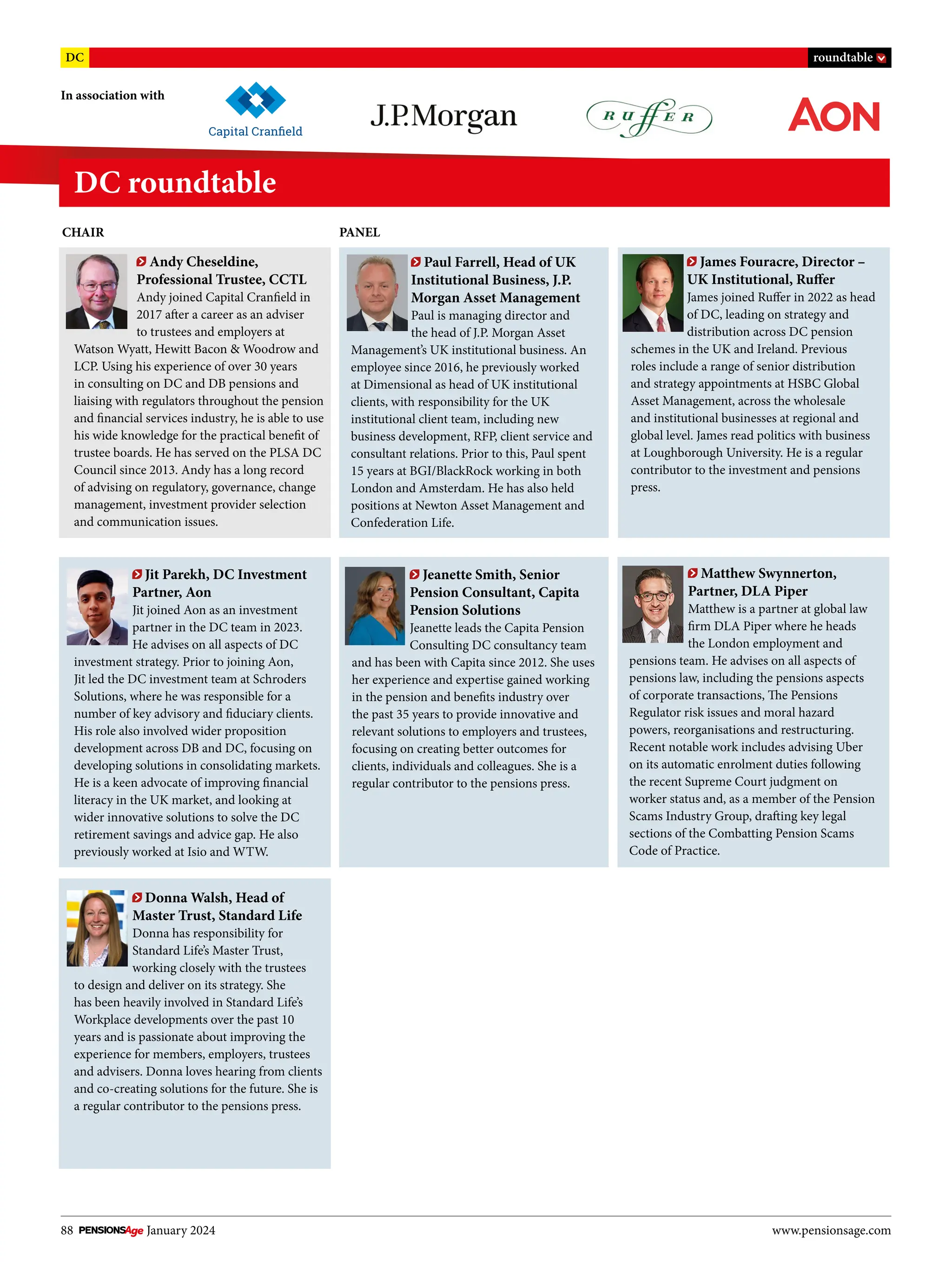 88 January 2024 www.pensionsage.com
DC roundtable
In association with
DC roundtable
Donna Walsh, Head of
Master Trust, Standard Life
Donna has responsibility for
Standard Life’s Master Trust,
working closely with the trustees
to design and deliver on its strategy. She
has been heavily involved in Standard Life’s
Workplace developments over the past 10
years and is passionate about improving the
experience for members, employers, trustees
and advisers. Donna loves hearing from clients
and co-creating solutions for the future. She is
a regular contributor to the pensions press.
Matthew Swynnerton,
Partner, DLA Piper
Matthew is a partner at global law
firm DLA Piper where he heads
the London employment and
pensions team. He advises on all aspects of
pensions law, including the pensions aspects
of corporate transactions, The Pensions
Regulator risk issues and moral hazard
powers, reorganisations and restructuring.
Recent notable work includes advising Uber
on its automatic enrolment duties following
the recent Supreme Court judgment on
worker status and, as a member of the Pension
Scams Industry Group, drafting key legal
sections of the Combatting Pension Scams
Code of Practice.
James Fouracre, Director –
UK Institutional, Ruffer
James joined Ruffer in 2022 as head
of DC, leading on strategy and
distribution across DC pension
schemes in the UK and Ireland. Previous
roles include a range of senior distribution
and strategy appointments at HSBC Global
Asset Management, across the wholesale
and institutional businesses at regional and
global level. James read politics with business
at Loughborough University. He is a regular
contributor to the investment and pensions
press.
Andy Cheseldine,
Professional Trustee, CCTL
Andy joined Capital Cranfield in
2017 after a career as an adviser
to trustees and employers at
Watson Wyatt, Hewitt Bacon & Woodrow and
LCP. Using his experience of over 30 years
in consulting on DC and DB pensions and
liaising with regulators throughout the pension
and financial services industry, he is able to use
his wide knowledge for the practical benefit of
trustee boards. He has served on the PLSA DC
Council since 2013. Andy has a long record
of advising on regulatory, governance, change
management, investment provider selection
and communication issues.
Jeanette Smith, Senior
Pension Consultant, Capita
Pension Solutions
Jeanette leads the Capita Pension
Consulting DC consultancy team
and has been with Capita since 2012. She uses
her experience and expertise gained working
in the pension and benefits industry over
the past 35 years to provide innovative and
relevant solutions to employers and trustees,
focusing on creating better outcomes for
clients, individuals and colleagues. She is a
regular contributor to the pensions press.
Paul Farrell, Head of UK
Institutional Business, J.P.
Morgan Asset Management
Paul is managing director and
the head of J.P. Morgan Asset
Management’s UK institutional business. An
employee since 2016, he previously worked
at Dimensional as head of UK institutional
clients, with responsibility for the UK
institutional client team, including new
business development, RFP, client service and
consultant relations. Prior to this, Paul spent
15 years at BGI/BlackRock working in both
London and Amsterdam. He has also held
positions at Newton Asset Management and
Confederation Life.
Jit Parekh, DC Investment
Partner, Aon
Jit joined Aon as an investment
partner in the DC team in 2023.
He advises on all aspects of DC
investment strategy. Prior to joining Aon,
Jit led the DC investment team at Schroders
Solutions, where he was responsible for a
number of key advisory and fiduciary clients.
His role also involved wider proposition
development across DB and DC, focusing on
developing solutions in consolidating markets.
He is a keen advocate of improving financial
literacy in the UK market, and looking at
wider innovative solutions to solve the DC
retirement savings and advice gap. He also
previously worked at Isio and WTW.
CHAIR PANEL
 