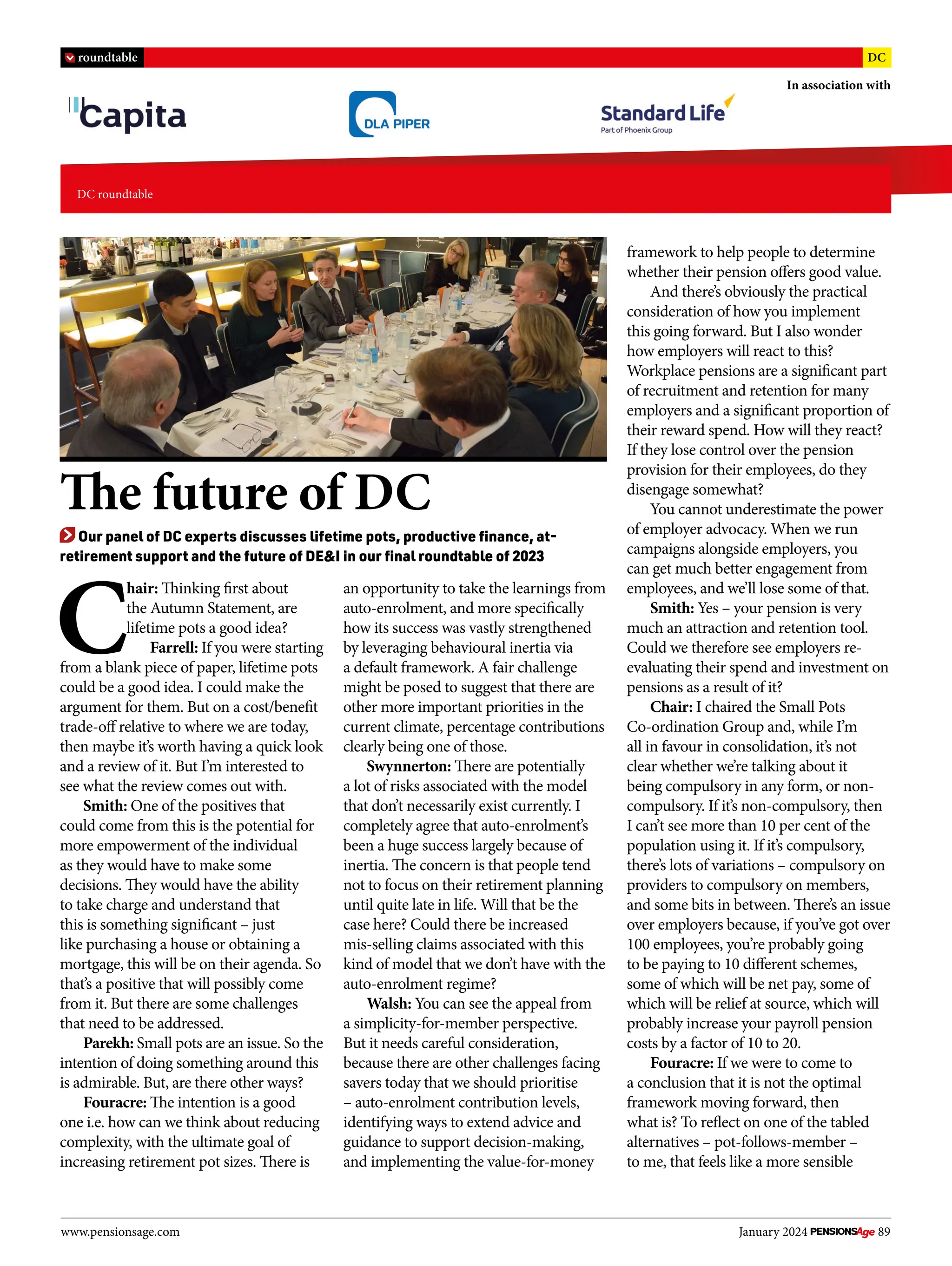 C
hair: Thinking first about
the Autumn Statement, are
lifetime pots a good idea?
Farrell: If you were starting
from a blank piece of paper, lifetime pots
could be a good idea. I could make the
argument for them. But on a cost/benefit
trade-off relative to where we are today,
then maybe it’s worth having a quick look
and a review of it. But I’m interested to
see what the review comes out with.
Smith: One of the positives that
could come from this is the potential for
more empowerment of the individual
as they would have to make some
decisions. They would have the ability
to take charge and understand that
this is something significant – just
like purchasing a house or obtaining a
mortgage, this will be on their agenda. So
that’s a positive that will possibly come
from it. But there are some challenges
that need to be addressed.
Parekh: Small pots are an issue. So the
intention of doing something around this
is admirable. But, are there other ways?
Fouracre: The intention is a good
one i.e. how can we think about reducing
complexity, with the ultimate goal of
increasing retirement pot sizes. There is
an opportunity to take the learnings from
auto-enrolment, and more specifically
how its success was vastly strengthened
by leveraging behavioural inertia via
a default framework. A fair challenge
might be posed to suggest that there are
other more important priorities in the
current climate, percentage contributions
clearly being one of those.
Swynnerton: There are potentially
a lot of risks associated with the model
that don’t necessarily exist currently. I
completely agree that auto-enrolment’s
been a huge success largely because of
inertia. The concern is that people tend
not to focus on their retirement planning
until quite late in life. Will that be the
case here? Could there be increased
mis-selling claims associated with this
kind of model that we don’t have with the
auto-enrolment regime?
Walsh: You can see the appeal from
a simplicity-for-member perspective.
But it needs careful consideration,
because there are other challenges facing
savers today that we should prioritise
– auto-enrolment contribution levels,
identifying ways to extend advice and
guidance to support decision-making,
and implementing the value-for-money
framework to help people to determine
whether their pension offers good value.
And there’s obviously the practical
consideration of how you implement
this going forward. But I also wonder
how employers will react to this?
Workplace pensions are a significant part
of recruitment and retention for many
employers and a significant proportion of
their reward spend. How will they react?
If they lose control over the pension
provision for their employees, do they
disengage somewhat?
You cannot underestimate the power
of employer advocacy. When we run
campaigns alongside employers, you
can get much better engagement from
employees, and we’ll lose some of that.
Smith: Yes – your pension is very
much an attraction and retention tool.
Could we therefore see employers re-
evaluating their spend and investment on
pensions as a result of it?
Chair: I chaired the Small Pots
Co-ordination Group and, while I’m
all in favour in consolidation, it’s not
clear whether we’re talking about it
being compulsory in any form, or non-
compulsory. If it’s non-compulsory, then
I can’t see more than 10 per cent of the
population using it. If it’s compulsory,
there’s lots of variations – compulsory on
providers to compulsory on members,
and some bits in between. There’s an issue
over employers because, if you’ve got over
100 employees, you’re probably going
to be paying to 10 different schemes,
some of which will be net pay, some of
which will be relief at source, which will
probably increase your payroll pension
costs by a factor of 10 to 20.
Fouracre: If we were to come to
a conclusion that it is not the optimal
framework moving forward, then
what is? To reflect on one of the tabled
alternatives – pot-follows-member –
to me, that feels like a more sensible
www.pensionsage.com January 2024 89
DC roundtable
roundtable DC
In association with
The future of DC
Our panel of DC experts discusses lifetime pots, productive finance, at-
retirement support and the future of DE&I in our final roundtable of 2023
 