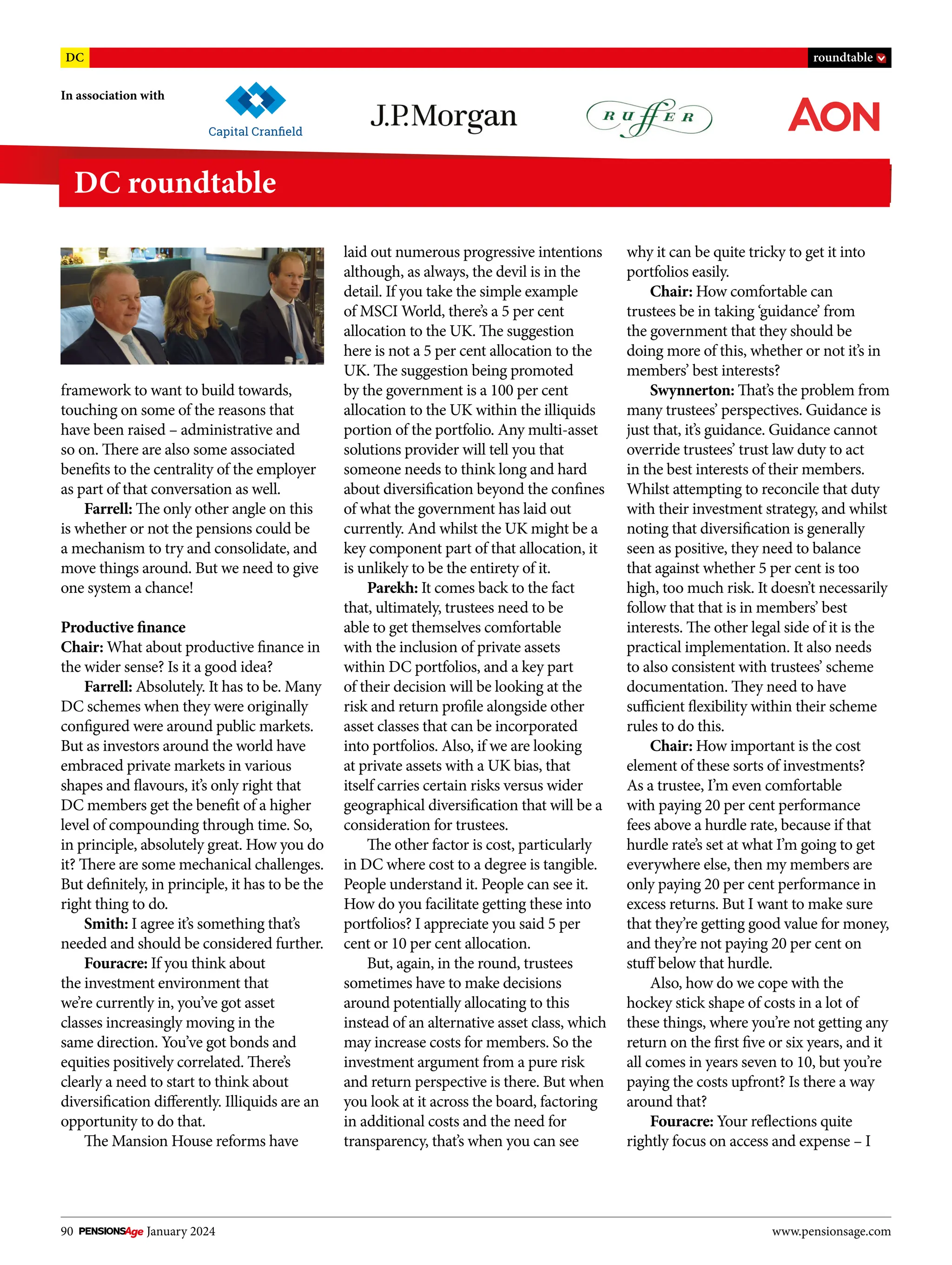 90 January 2024 www.pensionsage.com
In association with
DC roundtable
DC roundtable
framework to want to build towards,
touching on some of the reasons that
have been raised – administrative and
so on. There are also some associated
benefits to the centrality of the employer
as part of that conversation as well.
Farrell: The only other angle on this
is whether or not the pensions could be
a mechanism to try and consolidate, and
move things around. But we need to give
one system a chance!
Productive finance
Chair: What about productive finance in
the wider sense? Is it a good idea?
Farrell: Absolutely. It has to be. Many
DC schemes when they were originally
configured were around public markets.
But as investors around the world have
embraced private markets in various
shapes and flavours, it’s only right that
DC members get the benefit of a higher
level of compounding through time. So,
in principle, absolutely great. How you do
it? There are some mechanical challenges.
But definitely, in principle, it has to be the
right thing to do.
Smith: I agree it’s something that’s
needed and should be considered further.
Fouracre: If you think about
the investment environment that
we’re currently in, you’ve got asset
classes increasingly moving in the
same direction. You’ve got bonds and
equities positively correlated. There’s
clearly a need to start to think about
diversification differently. Illiquids are an
opportunity to do that.
The Mansion House reforms have
laid out numerous progressive intentions
although, as always, the devil is in the
detail. If you take the simple example
of MSCI World, there’s a 5 per cent
allocation to the UK. The suggestion
here is not a 5 per cent allocation to the
UK. The suggestion being promoted
by the government is a 100 per cent
allocation to the UK within the illiquids
portion of the portfolio. Any multi-asset
solutions provider will tell you that
someone needs to think long and hard
about diversification beyond the confines
of what the government has laid out
currently. And whilst the UK might be a
key component part of that allocation, it
is unlikely to be the entirety of it.
Parekh: It comes back to the fact
that, ultimately, trustees need to be
able to get themselves comfortable
with the inclusion of private assets
within DC portfolios, and a key part
of their decision will be looking at the
risk and return profile alongside other
asset classes that can be incorporated
into portfolios. Also, if we are looking
at private assets with a UK bias, that
itself carries certain risks versus wider
geographical diversification that will be a
consideration for trustees.
The other factor is cost, particularly
in DC where cost to a degree is tangible.
People understand it. People can see it.
How do you facilitate getting these into
portfolios? I appreciate you said 5 per
cent or 10 per cent allocation.
But, again, in the round, trustees
sometimes have to make decisions
around potentially allocating to this
instead of an alternative asset class, which
may increase costs for members. So the
investment argument from a pure risk
and return perspective is there. But when
you look at it across the board, factoring
in additional costs and the need for
transparency, that’s when you can see
why it can be quite tricky to get it into
portfolios easily.
Chair: How comfortable can
trustees be in taking ‘guidance’ from
the government that they should be
doing more of this, whether or not it’s in
members’ best interests?
Swynnerton: That’s the problem from
many trustees’ perspectives. Guidance is
just that, it’s guidance. Guidance cannot
override trustees’ trust law duty to act
in the best interests of their members.
Whilst attempting to reconcile that duty
with their investment strategy, and whilst
noting that diversification is generally
seen as positive, they need to balance
that against whether 5 per cent is too
high, too much risk. It doesn’t necessarily
follow that that is in members’ best
interests. The other legal side of it is the
practical implementation. It also needs
to also consistent with trustees’ scheme
documentation. They need to have
sufficient flexibility within their scheme
rules to do this.
Chair: How important is the cost
element of these sorts of investments?
As a trustee, I’m even comfortable
with paying 20 per cent performance
fees above a hurdle rate, because if that
hurdle rate’s set at what I’m going to get
everywhere else, then my members are
only paying 20 per cent performance in
excess returns. But I want to make sure
that they’re getting good value for money,
and they’re not paying 20 per cent on
stuff below that hurdle.
Also, how do we cope with the
hockey stick shape of costs in a lot of
these things, where you’re not getting any
return on the first five or six years, and it
all comes in years seven to 10, but you’re
paying the costs upfront? Is there a way
around that?
Fouracre: Your reflections quite
rightly focus on access and expense – I
 