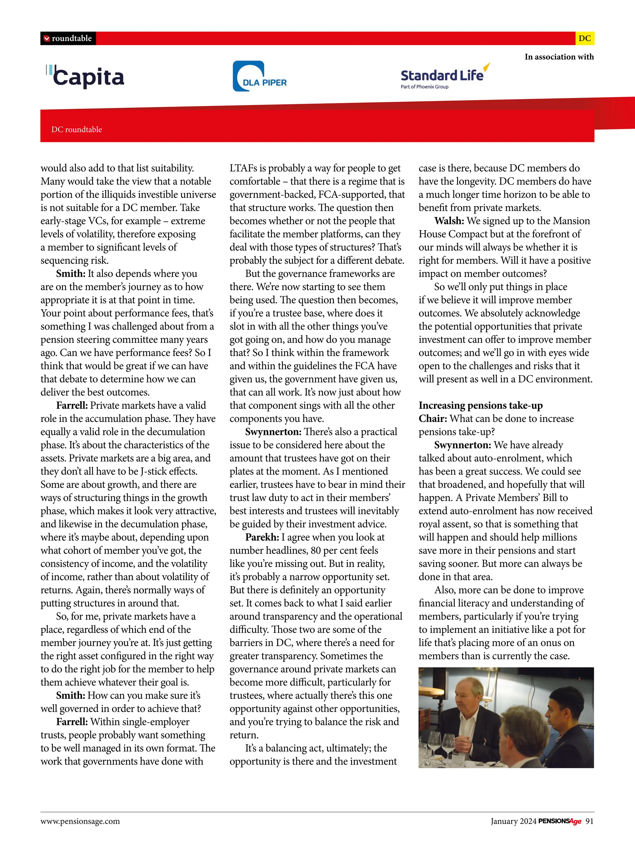 www.pensionsage.com January 2024 91
DC roundtable
In association with
roundtable DC
would also add to that list suitability.
Many would take the view that a notable
portion of the illiquids investible universe
is not suitable for a DC member. Take
early-stage VCs, for example – extreme
levels of volatility, therefore exposing
a member to significant levels of
sequencing risk.
Smith: It also depends where you
are on the member’s journey as to how
appropriate it is at that point in time.
Your point about performance fees, that’s
something I was challenged about from a
pension steering committee many years
ago. Can we have performance fees? So I
think that would be great if we can have
that debate to determine how we can
deliver the best outcomes.
Farrell: Private markets have a valid
role in the accumulation phase. They have
equally a valid role in the decumulation
phase. It’s about the characteristics of the
assets. Private markets are a big area, and
they don’t all have to be J-stick effects.
Some are about growth, and there are
ways of structuring things in the growth
phase, which makes it look very attractive,
and likewise in the decumulation phase,
where it’s maybe about, depending upon
what cohort of member you’ve got, the
consistency of income, and the volatility
of income, rather than about volatility of
returns. Again, there’s normally ways of
putting structures in around that.
So, for me, private markets have a
place, regardless of which end of the
member journey you’re at. It’s just getting
the right asset configured in the right way
to do the right job for the member to help
them achieve whatever their goal is.
Smith: How can you make sure it’s
well governed in order to achieve that?
Farrell: Within single-employer
trusts, people probably want something
to be well managed in its own format. The
work that governments have done with
LTAFs is probably a way for people to get
comfortable – that there is a regime that is
government-backed, FCA-supported, that
that structure works. The question then
becomes whether or not the people that
facilitate the member platforms, can they
deal with those types of structures? That’s
probably the subject for a different debate.
But the governance frameworks are
there. We’re now starting to see them
being used. The question then becomes,
if you’re a trustee base, where does it
slot in with all the other things you’ve
got going on, and how do you manage
that? So I think within the framework
and within the guidelines the FCA have
given us, the government have given us,
that can all work. It’s now just about how
that component sings with all the other
components you have.
Swynnerton: There’s also a practical
issue to be considered here about the
amount that trustees have got on their
plates at the moment. As I mentioned
earlier, trustees have to bear in mind their
trust law duty to act in their members’
best interests and trustees will inevitably
be guided by their investment advice.
Parekh: I agree when you look at
number headlines, 80 per cent feels
like you’re missing out. But in reality,
it’s probably a narrow opportunity set.
But there is definitely an opportunity
set. It comes back to what I said earlier
around transparency and the operational
difficulty. Those two are some of the
barriers in DC, where there’s a need for
greater transparency. Sometimes the
governance around private markets can
become more difficult, particularly for
trustees, where actually there’s this one
opportunity against other opportunities,
and you’re trying to balance the risk and
return.
It’s a balancing act, ultimately; the
opportunity is there and the investment
case is there, because DC members do
have the longevity. DC members do have
a much longer time horizon to be able to
benefit from private markets.
Walsh: We signed up to the Mansion
House Compact but at the forefront of
our minds will always be whether it is
right for members. Will it have a positive
impact on member outcomes?
So we’ll only put things in place
if we believe it will improve member
outcomes. We absolutely acknowledge
the potential opportunities that private
investment can offer to improve member
outcomes; and we’ll go in with eyes wide
open to the challenges and risks that it
will present as well in a DC environment.
Increasing pensions take-up
Chair: What can be done to increase
pensions take-up?
Swynnerton: We have already
talked about auto-enrolment, which
has been a great success. We could see
that broadened, and hopefully that will
happen. A Private Members’ Bill to
extend auto-enrolment has now received
royal assent, so that is something that
will happen and should help millions
save more in their pensions and start
saving sooner. But more can always be
done in that area.
Also, more can be done to improve
financial literacy and understanding of
members, particularly if you’re trying
to implement an initiative like a pot for
life that’s placing more of an onus on
members than is currently the case.
 