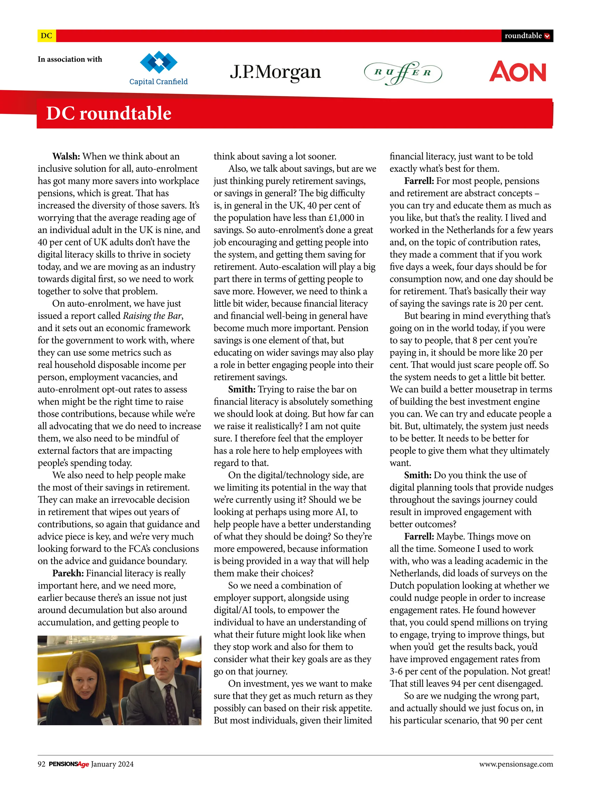 92 January 2024 www.pensionsage.com
In association with
DC roundtable
DC roundtable
Walsh: When we think about an
inclusive solution for all, auto-enrolment
has got many more savers into workplace
pensions, which is great. That has
increased the diversity of those savers. It’s
worrying that the average reading age of
an individual adult in the UK is nine, and
40 per cent of UK adults don’t have the
digital literacy skills to thrive in society
today, and we are moving as an industry
towards digital first, so we need to work
together to solve that problem.
On auto-enrolment, we have just
issued a report called Raising the Bar,
and it sets out an economic framework
for the government to work with, where
they can use some metrics such as
real household disposable income per
person, employment vacancies, and
auto-enrolment opt-out rates to assess
when might be the right time to raise
those contributions, because while we’re
all advocating that we do need to increase
them, we also need to be mindful of
external factors that are impacting
people’s spending today.
We also need to help people make
the most of their savings in retirement.
They can make an irrevocable decision
in retirement that wipes out years of
contributions, so again that guidance and
advice piece is key, and we’re very much
looking forward to the FCA’s conclusions
on the advice and guidance boundary.
Parekh: Financial literacy is really
important here, and we need more,
earlier because there’s an issue not just
around decumulation but also around
accumulation, and getting people to
think about saving a lot sooner.
Also, we talk about savings, but are we
just thinking purely retirement savings,
or savings in general? The big difficulty
is, in general in the UK, 40 per cent of
the population have less than £1,000 in
savings. So auto-enrolment’s done a great
job encouraging and getting people into
the system, and getting them saving for
retirement. Auto-escalation will play a big
part there in terms of getting people to
save more. However, we need to think a
little bit wider, because financial literacy
and financial well-being in general have
become much more important. Pension
savings is one element of that, but
educating on wider savings may also play
a role in better engaging people into their
retirement savings.
Smith: Trying to raise the bar on
financial literacy is absolutely something
we should look at doing. But how far can
we raise it realistically? I am not quite
sure. I therefore feel that the employer
has a role here to help employees with
regard to that.
On the digital/technology side, are
we limiting its potential in the way that
we’re currently using it? Should we be
looking at perhaps using more AI, to
help people have a better understanding
of what they should be doing? So they’re
more empowered, because information
is being provided in a way that will help
them make their choices?
So we need a combination of
employer support, alongside using
digital/AI tools, to empower the
individual to have an understanding of
what their future might look like when
they stop work and also for them to
consider what their key goals are as they
go on that journey.
On investment, yes we want to make
sure that they get as much return as they
possibly can based on their risk appetite.
But most individuals, given their limited
financial literacy, just want to be told
exactly what’s best for them.
Farrell: For most people, pensions
and retirement are abstract concepts –
you can try and educate them as much as
you like, but that’s the reality. I lived and
worked in the Netherlands for a few years
and, on the topic of contribution rates,
they made a comment that if you work
five days a week, four days should be for
consumption now, and one day should be
for retirement. That’s basically their way
of saying the savings rate is 20 per cent.
But bearing in mind everything that’s
going on in the world today, if you were
to say to people, that 8 per cent you’re
paying in, it should be more like 20 per
cent. That would just scare people off. So
the system needs to get a little bit better.
We can build a better mousetrap in terms
of building the best investment engine
you can. We can try and educate people a
bit. But, ultimately, the system just needs
to be better. It needs to be better for
people to give them what they ultimately
want.
Smith: Do you think the use of
digital planning tools that provide nudges
throughout the savings journey could
result in improved engagement with
better outcomes?
Farrell: Maybe. Things move on
all the time. Someone I used to work
with, who was a leading academic in the
Netherlands, did loads of surveys on the
Dutch population looking at whether we
could nudge people in order to increase
engagement rates. He found however
that, you could spend millions on trying
to engage, trying to improve things, but
when you’d get the results back, you’d
have improved engagement rates from
3-6 per cent of the population. Not great!
That still leaves 94 per cent disengaged.
So are we nudging the wrong part,
and actually should we just focus on, in
his particular scenario, that 90 per cent
 
