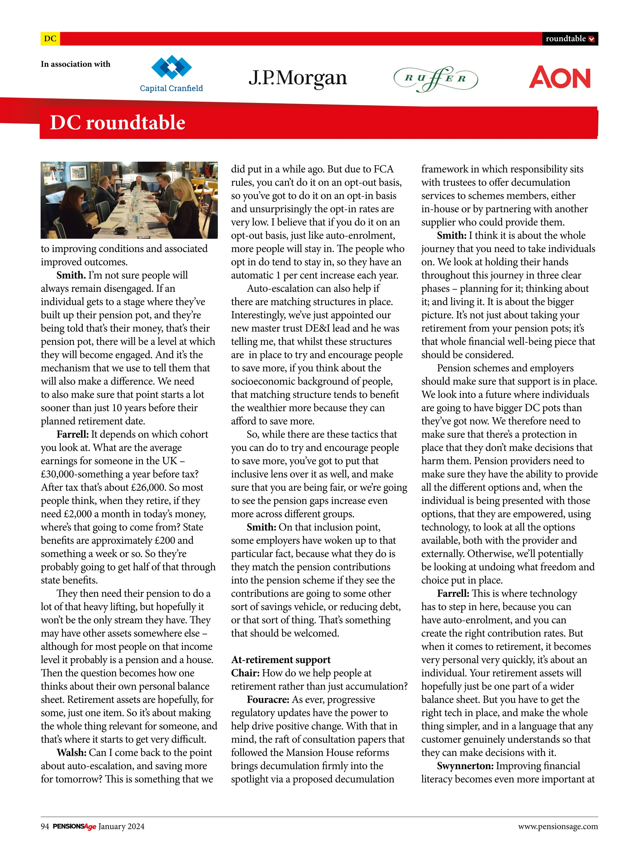 94 January 2024 www.pensionsage.com
In association with
DC roundtable
DC roundtable
to improving conditions and associated
improved outcomes.
Smith. I’m not sure people will
always remain disengaged. If an
individual gets to a stage where they’ve
built up their pension pot, and they’re
being told that’s their money, that’s their
pension pot, there will be a level at which
they will become engaged. And it’s the
mechanism that we use to tell them that
will also make a difference. We need
to also make sure that point starts a lot
sooner than just 10 years before their
planned retirement date.
Farrell: It depends on which cohort
you look at. What are the average
earnings for someone in the UK –
£30,000-something a year before tax?
After tax that’s about £26,000. So most
people think, when they retire, if they
need £2,000 a month in today’s money,
where’s that going to come from? State
benefits are approximately £200 and
something a week or so. So they’re
probably going to get half of that through
state benefits.
They then need their pension to do a
lot of that heavy lifting, but hopefully it
won’t be the only stream they have. They
may have other assets somewhere else –
although for most people on that income
level it probably is a pension and a house.
Then the question becomes how one
thinks about their own personal balance
sheet. Retirement assets are hopefully, for
some, just one item. So it’s about making
the whole thing relevant for someone, and
that’s where it starts to get very difficult.
Walsh: Can I come back to the point
about auto-escalation, and saving more
for tomorrow? This is something that we
did put in a while ago. But due to FCA
rules, you can’t do it on an opt-out basis,
so you’ve got to do it on an opt-in basis
and unsurprisingly the opt-in rates are
very low. I believe that if you do it on an
opt-out basis, just like auto-enrolment,
more people will stay in. The people who
opt in do tend to stay in, so they have an
automatic 1 per cent increase each year.
Auto-escalation can also help if
there are matching structures in place.
Interestingly, we’ve just appointed our
new master trust DE&I lead and he was
telling me, that whilst these structures
are in place to try and encourage people
to save more, if you think about the
socioeconomic background of people,
that matching structure tends to benefit
the wealthier more because they can
afford to save more.
So, while there are these tactics that
you can do to try and encourage people
to save more, you’ve got to put that
inclusive lens over it as well, and make
sure that you are being fair, or we’re going
to see the pension gaps increase even
more across different groups.
Smith: On that inclusion point,
some employers have woken up to that
particular fact, because what they do is
they match the pension contributions
into the pension scheme if they see the
contributions are going to some other
sort of savings vehicle, or reducing debt,
or that sort of thing. That’s something
that should be welcomed.
At-retirement support
Chair: How do we help people at
retirement rather than just accumulation?
Fouracre: As ever, progressive
regulatory updates have the power to
help drive positive change. With that in
mind, the raft of consultation papers that
followed the Mansion House reforms
brings decumulation firmly into the
spotlight via a proposed decumulation
framework in which responsibility sits
with trustees to offer decumulation
services to schemes members, either
in-house or by partnering with another
supplier who could provide them.
Smith: I think it is about the whole
journey that you need to take individuals
on. We look at holding their hands
throughout this journey in three clear
phases – planning for it; thinking about
it; and living it. It is about the bigger
picture. It’s not just about taking your
retirement from your pension pots; it’s
that whole financial well-being piece that
should be considered.
Pension schemes and employers
should make sure that support is in place.
We look into a future where individuals
are going to have bigger DC pots than
they’ve got now. We therefore need to
make sure that there’s a protection in
place that they don’t make decisions that
harm them. Pension providers need to
make sure they have the ability to provide
all the different options and, when the
individual is being presented with those
options, that they are empowered, using
technology, to look at all the options
available, both with the provider and
externally. Otherwise, we’ll potentially
be looking at undoing what freedom and
choice put in place.
Farrell: This is where technology
has to step in here, because you can
have auto-enrolment, and you can
create the right contribution rates. But
when it comes to retirement, it becomes
very personal very quickly, it’s about an
individual. Your retirement assets will
hopefully just be one part of a wider
balance sheet. But you have to get the
right tech in place, and make the whole
thing simpler, and in a language that any
customer genuinely understands so that
they can make decisions with it.
Swynnerton: Improving financial
literacy becomes even more important at
 