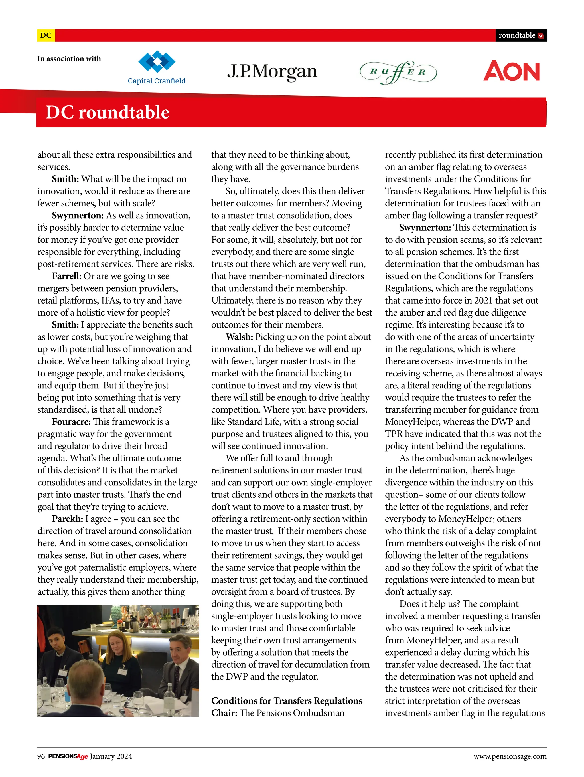 96 January 2024 www.pensionsage.com
In association with
DC roundtable
DC roundtable
about all these extra responsibilities and
services.
Smith: What will be the impact on
innovation, would it reduce as there are
fewer schemes, but with scale?
Swynnerton: As well as innovation,
it’s possibly harder to determine value
for money if you’ve got one provider
responsible for everything, including
post-retirement services. There are risks.
Farrell: Or are we going to see
mergers between pension providers,
retail platforms, IFAs, to try and have
more of a holistic view for people?
Smith: I appreciate the benefits such
as lower costs, but you’re weighing that
up with potential loss of innovation and
choice. We’ve been talking about trying
to engage people, and make decisions,
and equip them. But if they’re just
being put into something that is very
standardised, is that all undone?
Fouracre: This framework is a
pragmatic way for the government
and regulator to drive their broad
agenda. What’s the ultimate outcome
of this decision? It is that the market
consolidates and consolidates in the large
part into master trusts. That’s the end
goal that they’re trying to achieve.
Parekh: I agree – you can see the
direction of travel around consolidation
here. And in some cases, consolidation
makes sense. But in other cases, where
you’ve got paternalistic employers, where
they really understand their membership,
actually, this gives them another thing
that they need to be thinking about,
along with all the governance burdens
they have.
So, ultimately, does this then deliver
better outcomes for members? Moving
to a master trust consolidation, does
that really deliver the best outcome?
For some, it will, absolutely, but not for
everybody, and there are some single
trusts out there which are very well run,
that have member-nominated directors
that understand their membership.
Ultimately, there is no reason why they
wouldn’t be best placed to deliver the best
outcomes for their members.
Walsh: Picking up on the point about
innovation, I do believe we will end up
with fewer, larger master trusts in the
market with the financial backing to
continue to invest and my view is that
there will still be enough to drive healthy
competition. Where you have providers,
like Standard Life, with a strong social
purpose and trustees aligned to this, you
will see continued innovation.
We offer full to and through
retirement solutions in our master trust
and can support our own single-employer
trust clients and others in the markets that
don’t want to move to a master trust, by
offering a retirement-only section within
the master trust. If their members chose
to move to us when they start to access
their retirement savings, they would get
the same service that people within the
master trust get today, and the continued
oversight from a board of trustees. By
doing this, we are supporting both
single-employer trusts looking to move
to master trust and those comfortable
keeping their own trust arrangements
by offering a solution that meets the
direction of travel for decumulation from
the DWP and the regulator.
Conditions for Transfers Regulations
Chair: The Pensions Ombudsman
recently published its first determination
on an amber flag relating to overseas
investments under the Conditions for
Transfers Regulations. How helpful is this
determination for trustees faced with an
amber flag following a transfer request?
Swynnerton: This determination is
to do with pension scams, so it’s relevant
to all pension schemes. It’s the first
determination that the ombudsman has
issued on the Conditions for Transfers
Regulations, which are the regulations
that came into force in 2021 that set out
the amber and red flag due diligence
regime. It’s interesting because it’s to
do with one of the areas of uncertainty
in the regulations, which is where
there are overseas investments in the
receiving scheme, as there almost always
are, a literal reading of the regulations
would require the trustees to refer the
transferring member for guidance from
MoneyHelper, whereas the DWP and
TPR have indicated that this was not the
policy intent behind the regulations.
As the ombudsman acknowledges
in the determination, there’s huge
divergence within the industry on this
question– some of our clients follow
the letter of the regulations, and refer
everybody to MoneyHelper; others
who think the risk of a delay complaint
from members outweighs the risk of not
following the letter of the regulations
and so they follow the spirit of what the
regulations were intended to mean but
don’t actually say.
Does it help us? The complaint
involved a member requesting a transfer
who was required to seek advice
from MoneyHelper, and as a result
experienced a delay during which his
transfer value decreased. The fact that
the determination was not upheld and
the trustees were not criticised for their
strict interpretation of the overseas
investments amber flag in the regulations
 