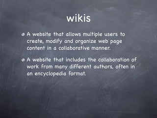 wikis
A website that allows multiple users to
create, modify and organize web page
content in a collaborative manner.

A website that includes the collaboration of
work from many different authors, often in
an encyclopedia format.
 