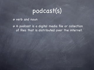podcast(s)
verb and noun

A podcast is a digital media ﬁle or collection
of ﬁles that is distributed over the internet.
 