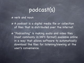 podcast(s)
verb and noun

A podcast is a digital media ﬁle or collection
of ﬁles that is distributed over the internet.

"Podcasting" is making audio and video ﬁles
(most commonly in MP3 format) available online
in a way that allows software to automatically
download the ﬁles for listening/viewing at the
user's convenience.
 