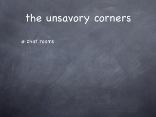 the unsavory corners
chat rooms
 