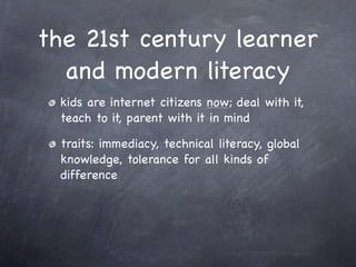 the 21st century learner
  and modern literacy
 kids are internet citizens now; deal with it,
 teach to it, parent with it in mind

 traits: immediacy, technical literacy, global
 knowledge, tolerance for all kinds of
 difference
 