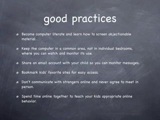good practices
Become computer literate and learn how to screen objectionable
material.

Keep the computer in a common area, not in individual bedrooms,
where you can watch and monitor its use.

Share an email account with your child so you can monitor messages.

Bookmark kids' favorite sites for easy access.

Don't communicate with strangers online and never agree to meet in
person.

Spend time online together to teach your kids appropriate online
behavior.
 