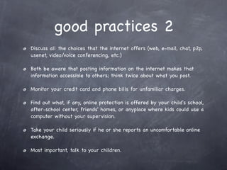 good practices 2
Discuss all the choices that the internet offers (web, e-mail, chat, p2p,
usenet, video/voice conferencing, etc.)

Both be aware that posting information on the internet makes that
information accessible to others; think twice about what you post.

Monitor your credit card and phone bills for unfamiliar charges.

Find out what, if any, online protection is offered by your child's school,
after-school center, friends' homes, or anyplace where kids could use a
computer without your supervision.

Take your child seriously if he or she reports an uncomfortable online
exchange.

Most important, talk to your children.
 