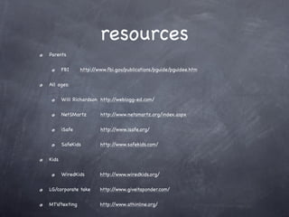 resources
Parents

       FBI!
          !     http://www.fbi.gov/publications/pguide/pguidee.htm

All ages:

       Will Richardson! http://weblogg-ed.com/

       NetSMartz! !     http://www.netsmartz.org/index.aspx

       iSafe!   !   !   http://www.isafe.org/

       SafeKids         http://www.safekids.com/

Kids

       WiredKids        http://www.wiredkids.org/

LG/corporate take!      http://www.giveitaponder.com/

MTV/texting! !          http://www.athinline.org/
 