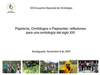 Pajareros, Ornitólogos o Pajarantes: reflexiones
para una ornitología del siglo XXI
XX Encuentro Nacional de Ornitología
Santágueda, Noviembre 9 de 2007
 