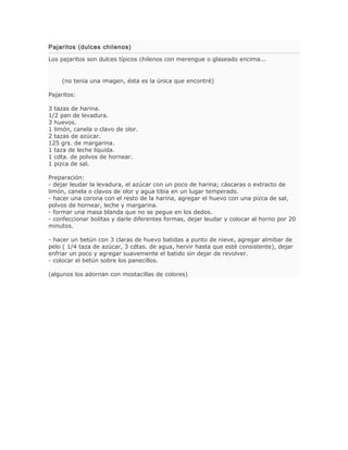 Pajaritos (dulces chilenos)

Los pajaritos son dulces típicos chilenos con merengue o glaseado encima...


    (no tenía una imagen, ésta es la única que encontré)

Pajaritos:

3 tazas de harina.
1/2 pan de levadura.
3 huevos.
1 limón, canela o clavo de olor.
2 tazas de azúcar.
125 grs. de margarina.
1 taza de leche líquida.
1 cdta. de polvos de hornear.
1 pizca de sal.

Preparación:
- dejar leudar la levadura, el azúcar con un poco de harina; cáscaras o extracto de
limón, canela o clavos de olor y agua tibia en un lugar temperado.
- hacer una corona con el resto de la harina, agregar el huevo con una pizca de sal,
polvos de hornear, leche y margarina.
- formar una masa blanda que no se pegue en los dedos.
- confeccionar bolitas y darle diferentes formas, dejar leudar y colocar al horno por 20
minutos.

- hacer un betún con 3 claras de huevo batidas a punto de nieve, agregar almibar de
pelo ( 1/4 taza de azúcar, 3 cdtas. de agua, hervir hasta que esté consistente), dejar
enfriar un poco y agregar suavemente el batido sin dejar de revolver.
- colocar el betún sobre los panecillos.

(algunos los adornan con mostacillas de colores)
 