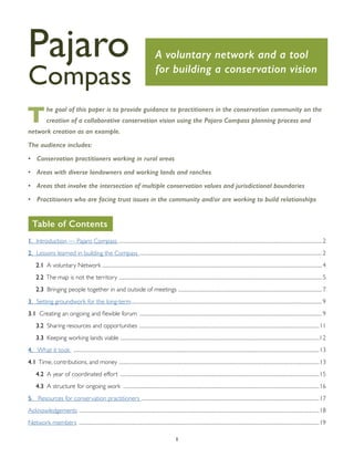 1
The goal of this paper is to provide guidance to practitioners in the conservation community on the
creation of a collaborative conservation vision using the Pajaro Compass planning process and
network creation as an example.
The audience includes:
•	 Conservation practitioners working in rural areas
•	 Areas with diverse landowners and working lands and ranches
•	 Areas that involve the intersection of multiple conservation values and jurisdictional boundaries
•	 Practitioners who are facing trust issues in the community and/or are working to build relationships
1. Introduction — Pajaro Compass ....................................................................................................................................................2
2. Lessons learned in building the Compass .....................................................................................................................................2
2.1 A voluntary Network ................................................................................................................................................................4
2.2 The map is not the territory ....................................................................................................................................................5
2.3 Bringing people together in and outside of meetings .........................................................................................................7
3. Setting groundwork for the long-term...........................................................................................................................................9
3.1 Creating an ongoing and flexible forum .....................................................................................................................................9
3.2 Sharing resources and opportunities ...................................................................................................................................11
3.3 Keeping working lands viable .................................................................................................................................................12
4. What it took ...................................................................................................................................................................................13
4.1 Time, contributions, and money ..................................................................................................................................................13
4.2 A year of coordinated effort .................................................................................................................................................15
4.3 A structure for ongoing work ...............................................................................................................................................16
5. Resources for conservation practitioners .................................................................................................................................17
Acknowledgements ...............................................................................................................................................................................18
Network members ...............................................................................................................................................................................19
Pajaro
Compass
A voluntary network and a tool
for building a conservation vision
Table of Contents
 