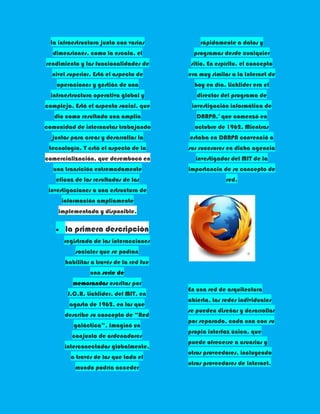 la infraestructura junto con varias         rápidamente a datos y
  dimensiones, como la escala, el           programas desde cualquier
rendimiento y las funcionalidades de       sitio. En espíritu, el concepto
  nivel superior. Está el aspecto de      era muy similar a la Internet de
    operaciones y gestión de una            hoy en día. Licklider era el
  infraestructura operativa global y         director del programa de
compleja. Está el aspecto social, que      investigación informática de
   dio como resultado una amplia             DARPA,4 que comenzó en
comunidad de internautas trabajando         octubre de 1962. Mientras
  juntos para crear y desarrollar la      estaba en DARPA convenció a
 tecnología. Y está el aspecto de la      sus sucesores en dicha agencia
comercialización, que desembocó en          investigador del MIT de la
  una transición extremadamente           importancia de su concepto de
   eficaz de los resultados de las                      red.
 investigaciones a una estructura de
      información ampliamente
    implementada y disponible.

       la primera descripción
      registrada de las interacciones
           sociales que se podían
       habilitar a través de la red fue
                una serie de
          memorandos escritos por
                                          En una red de arquitectura
        J.C.R. Licklider, del MIT, en
                                          abierta, las redes individuales
        agosto de 1962, en los que
                                          se pueden diseñar y desarrollar
       describe su concepto de “Red
                                          por separado, cada una con su
          galáctica”. Imaginó un
                                          propia interfaz única, que
         conjunto de ordenadores
                                          puede ofrecerse a usuarios y
       interconectados globalmente,
                                          otros proveedores, incluyendo
         a través de los que todo el
                                          otros proveedores de Internet.
           mundo podría acceder
 