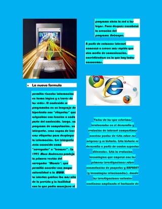 programa abría la red a los
                                         legos. Poco después encabezó
                                         la creación del
                                         programa Netscape.

                                   A partir de entonces Internet
                                   comenzó a crecer más rápido que
                                   otro medio de comunicación,
                                   convirtiéndose en lo que hoy todos
                                   conocemos.




La nueva formula

permitía vincular información
en forma lógica y a través de
las redes. El contenido se
programaba en un lenguaje de
hipertexto con "etíquetas" que
asignaban una función a cada
                                        Varios de los que estuvimos
parte del contenido. Luego, un
programa de computación, un           involucrados en el desarrollo y
intérprete, eran capaz de leer      evolución de Internet compartimos
esas etiquetas para desplegar        nuestros puntos de vista sobre sus
la información. Ese intérprete     orígenes y su historia. Esta historia se
sería conocido como
                                   desarrolla a partir de cuatro aspectos
"navegador" o "browser”. En
                                       diferentes. Está la evolución
1993 Marc Andreesen produjo
la primera versión del               tecnológica que empezó con las
navegador "Mosaic", que               primeras investigaciones sobre
permitió acceder con mayor         conmutación de paquetes y ARPANET
naturalidad a la WWW.              (y tecnologías relacionadas), donde
La interfaz gráfica iba más allá        las investigaciones actuales
de lo previsto y la facilidad
                                   continúan ampliando el horizonte de
con la que podía manejarse el
 