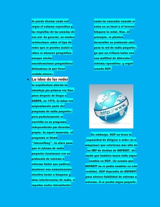 Se puede diseñar cada red                 como los causados cuando se
según el entorno específico y             entra en un túnel o el terreno
los requisitos de los usuarios de         bloquea la señal. Kan, al
esa red. En general, no existen           principio, se planteó
restricciones sobre el tipo de            desarrollar un protocolo solo
redes que se pueden incluir o             para la red de radio paquetes,
sobre su alcance geográfico,              ya que así evitaría tratar con
aunque ciertas                            una multitud de diferentes
consideraciones pragmáticas               sistemas operativos, y seguir
dictaminan lo que tiene                   usando NCP.
sentido ofrecer.
La idea de las redes
La arquitectura abierta la
introdujo por primera vez Kan,
poco después de llegar a
DARPA, en 1972. Su labor era
originalmente parte del
programa de radio paquetes,
pero posteriormente se
convirtió en un programa
independiente por derecho
propio. En aquel momento, el
                                       Sin embargo, NCP no tenía la
programa se llamó
                                    capacidad de dirigirse a redes (ni a
“Internetting”. La clave para
                                    máquinas) que estuvieran más allá de
que el sistema de radio
                                     un IMP de destino de ARPANET, de
paquetes funcionase era un
                                    modo que también hacía falta algún
protocolo de extremo a
                                      cambio en NCP. (Se asumía que
extremo fiable que pudiera
                                    ARPANET no se podía cambiar en este
mantener una comunicación
                                    sentido). NCP dependía de ARPANET
efectiva frente a bloqueos y
                                    para ofrecer fiabilidad de extremo a
otras interferencias de radio, o
                                    extremo. Si se perdía algún paquete,
soportar cortes intermitentes
 